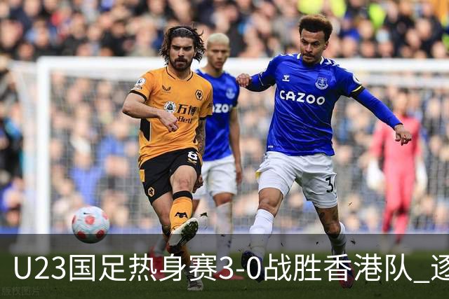 U23国足热身赛3-0战胜香港队 逐梦之路展现希望的光芒